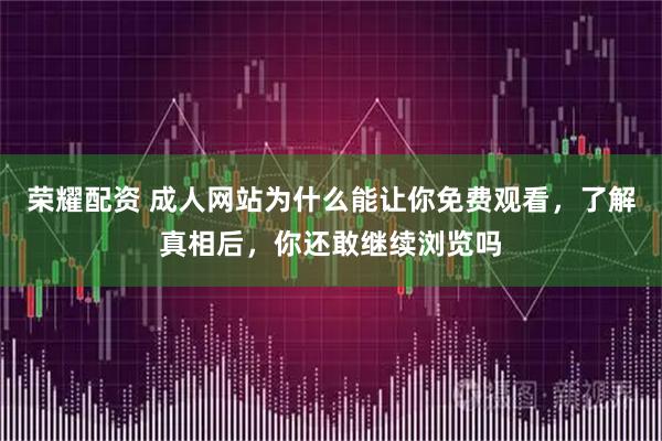 荣耀配资 成人网站为什么能让你免费观看，了解真相后，你还敢继续浏览吗