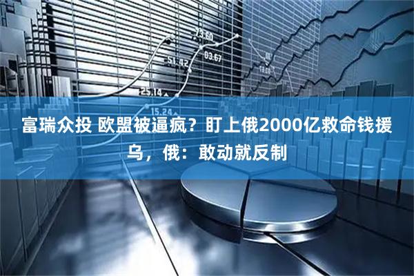 富瑞众投 欧盟被逼疯？盯上俄2000亿救命钱援乌，俄：敢动就反制
