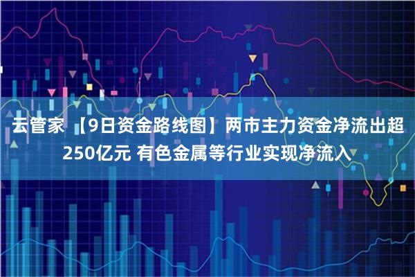 云管家 【9日资金路线图】两市主力资金净流出超250亿元 有色金属等行业实现净流入