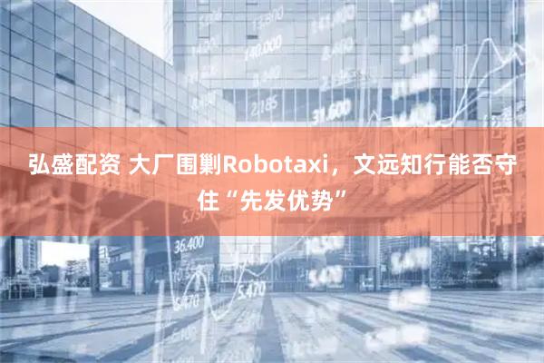 弘盛配资 大厂围剿Robotaxi，文远知行能否守住“先发优势”
