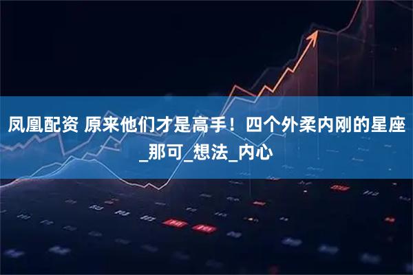 凤凰配资 原来他们才是高手！四个外柔内刚的星座_那可_想法_内心