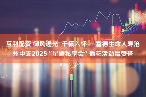 互利配资 御风逐光 千籁入怀——富德生命人寿沧州中支2025“星耀私享会”插花活动赢赞誉