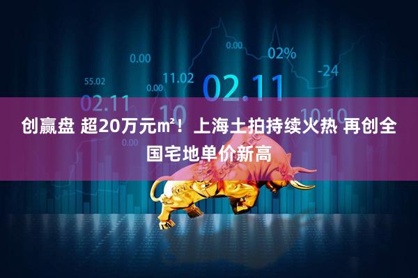 创赢盘 超20万元㎡！上海土拍持续火热 再创全国宅地单价新高
