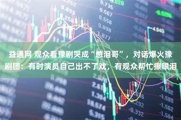 益通网 观众看豫剧哭成“憋泪哥”，对话爆火豫剧团：有时演员自己出不了戏，有观众帮忙擦眼泪