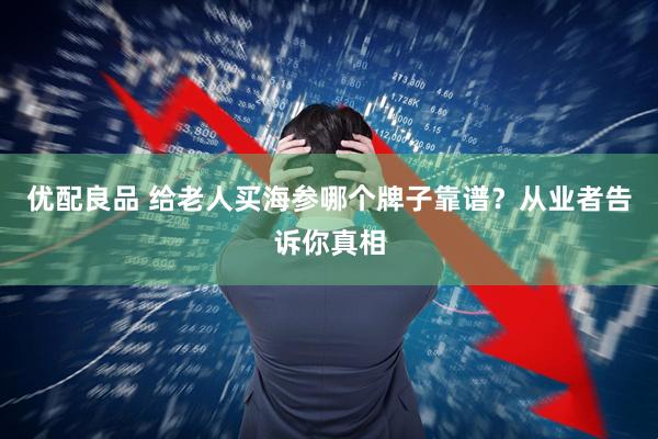 优配良品 给老人买海参哪个牌子靠谱？从业者告诉你真相