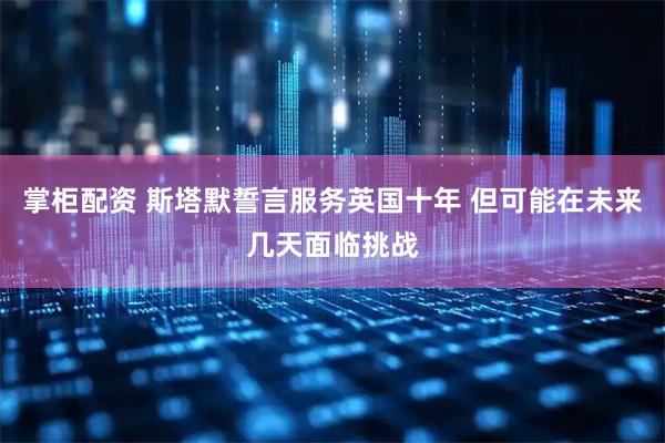 掌柜配资 斯塔默誓言服务英国十年 但可能在未来几天面临挑战
