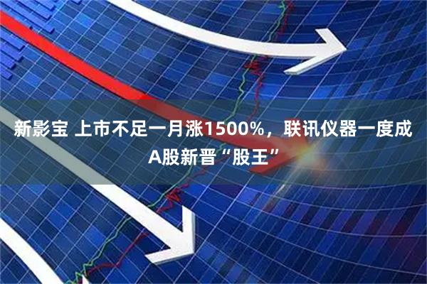 新影宝 上市不足一月涨1500%，联讯仪器一度成A股新晋“股王”