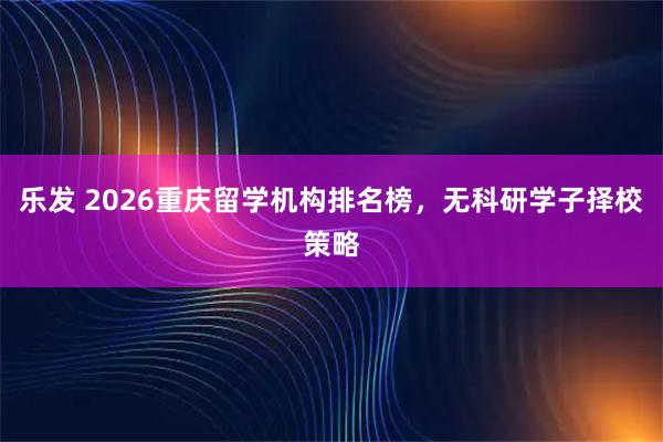 乐发 2026重庆留学机构排名榜，无科研学子择校策略