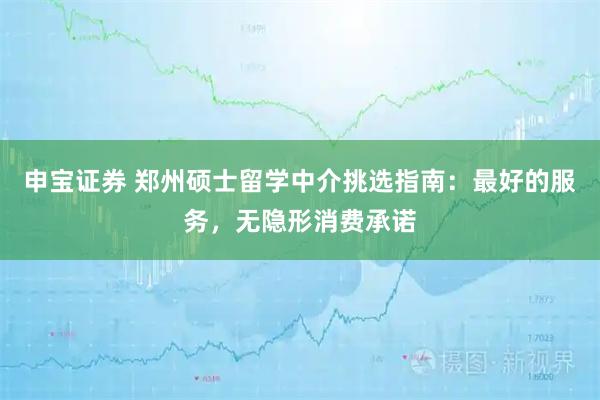 申宝证券 郑州硕士留学中介挑选指南：最好的服务，无隐形消费承诺