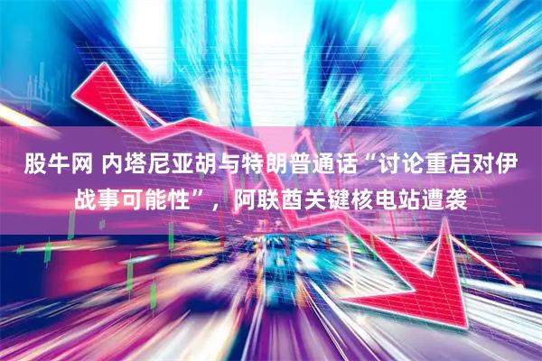 股牛网 内塔尼亚胡与特朗普通话“讨论重启对伊战事可能性”，阿联酋关键核电站遭袭