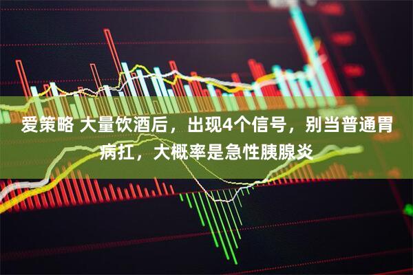 爱策略 大量饮酒后，出现4个信号，别当普通胃病扛，大概率是急性胰腺炎