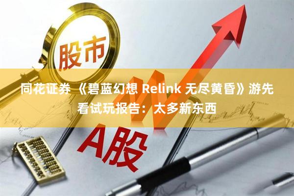 同花证券 《碧蓝幻想 Relink 无尽黄昏》游先看试玩报告：太多新东西