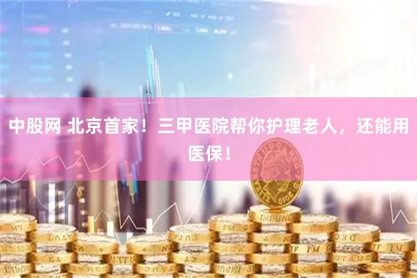 中股网 北京首家！三甲医院帮你护理老人，还能用医保！