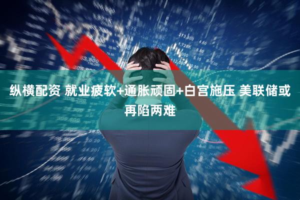 纵横配资 就业疲软+通胀顽固+白宫施压 美联储或再陷两难