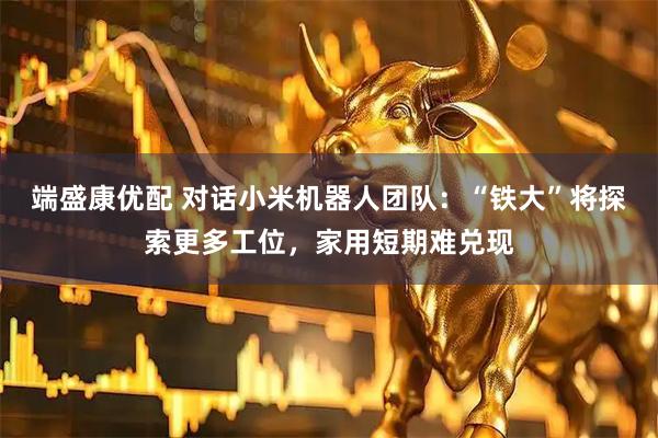 端盛康优配 对话小米机器人团队：“铁大”将探索更多工位，家用短期难兑现